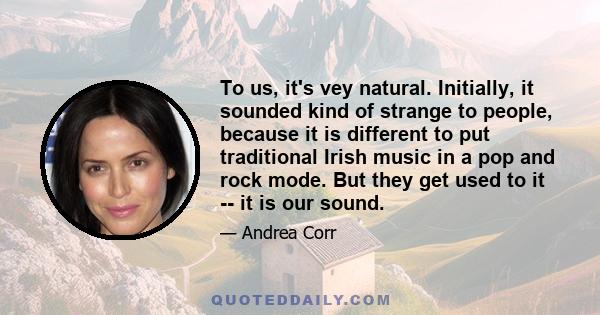 To us, it's vey natural. Initially, it sounded kind of strange to people, because it is different to put traditional Irish music in a pop and rock mode. But they get used to it -- it is our sound.