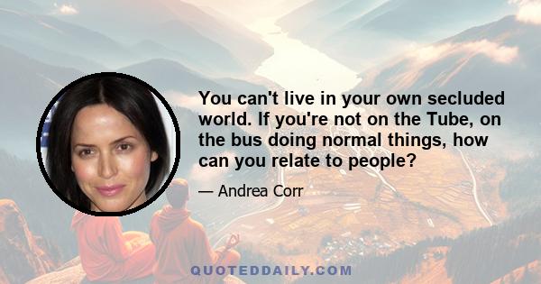 You can't live in your own secluded world. If you're not on the Tube, on the bus doing normal things, how can you relate to people?