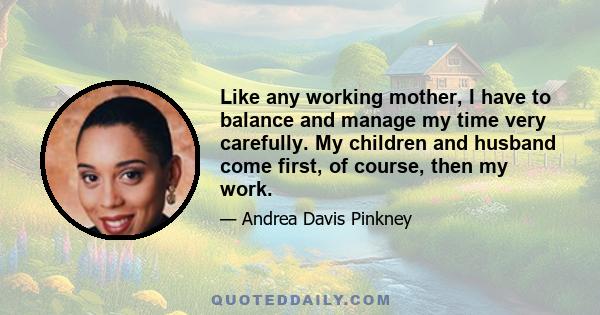 Like any working mother, I have to balance and manage my time very carefully. My children and husband come first, of course, then my work.