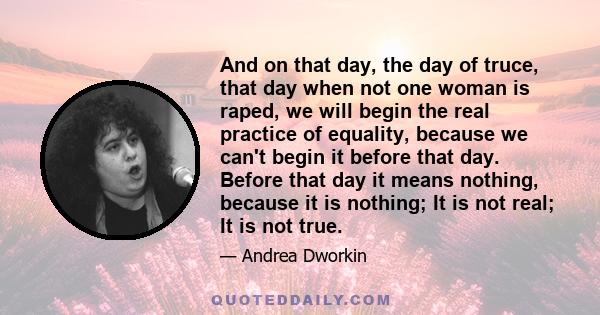 And on that day, the day of truce, that day when not one woman is raped, we will begin the real practice of equality, because we can't begin it before that day. Before that day it means nothing, because it is nothing;