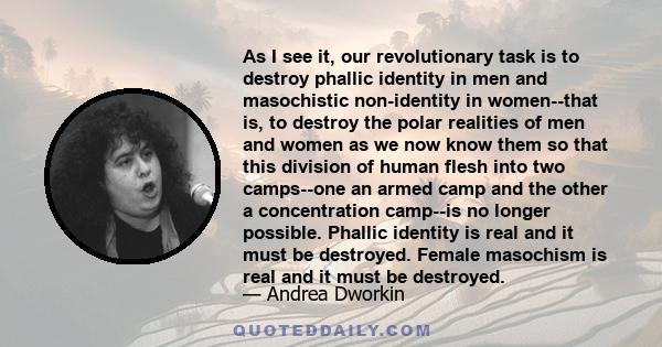 As I see it, our revolutionary task is to destroy phallic identity in men and masochistic non-identity in women--that is, to destroy the polar realities of men and women as we now know them so that this division of