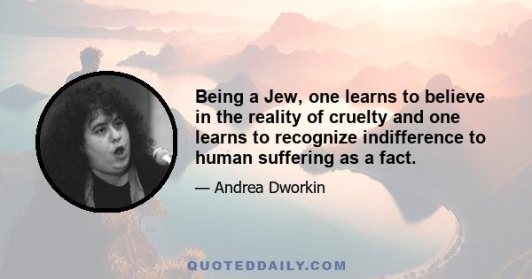 Being a Jew, one learns to believe in the reality of cruelty and one learns to recognize indifference to human suffering as a fact.