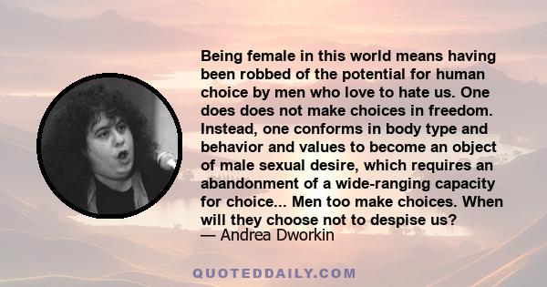 Being female in this world means having been robbed of the potential for human choice by men who love to hate us. One does does not make choices in freedom. Instead, one conforms in body type and behavior and values to