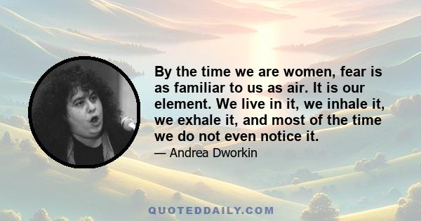 By the time we are women, fear is as familiar to us as air. It is our element. We live in it, we inhale it, we exhale it, and most of the time we do not even notice it.