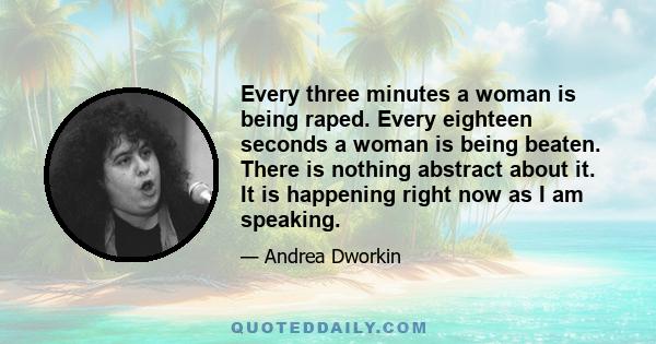 Every three minutes a woman is being raped. Every eighteen seconds a woman is being beaten. There is nothing abstract about it. It is happening right now as I am speaking.