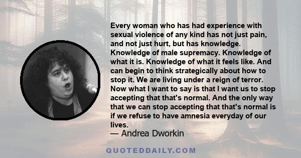 Every woman who has had experience with sexual violence of any kind has not just pain, and not just hurt, but has knowledge. Knowledge of male supremacy. Knowledge of what it is. Knowledge of what it feels like. And can 