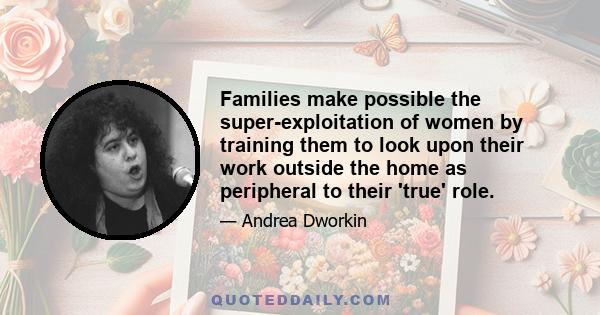 Families make possible the super-exploitation of women by training them to look upon their work outside the home as peripheral to their 'true' role.