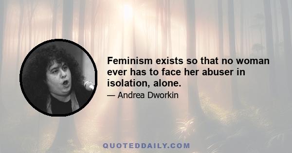 Feminism exists so that no woman ever has to face her abuser in isolation, alone.