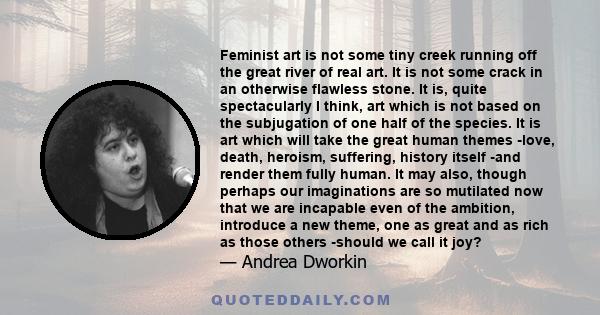 Feminist art is not some tiny creek running off the great river of real art. It is not some crack in an otherwise flawless stone. It is, quite spectacularly I think, art which is not based on the subjugation of one half 