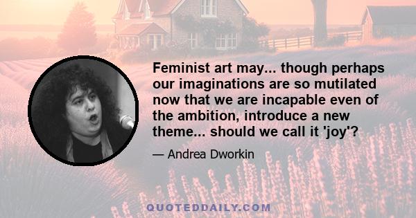 Feminist art may... though perhaps our imaginations are so mutilated now that we are incapable even of the ambition, introduce a new theme... should we call it 'joy'?