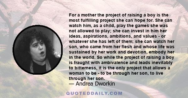 For a mother the project of raising a boy is the most fulfilling project she can hope for. She can watch him, as a child, play the games she was not allowed to play; she can invest in him her ideas, aspirations,