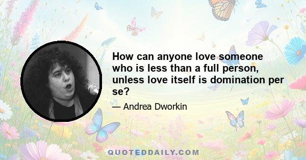 How can anyone love someone who is less than a full person, unless love itself is domination per se?