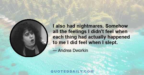 I also had nightmares. Somehow all the feelings I didn't feel when each thing had actually happened to me I did feel when I slept.