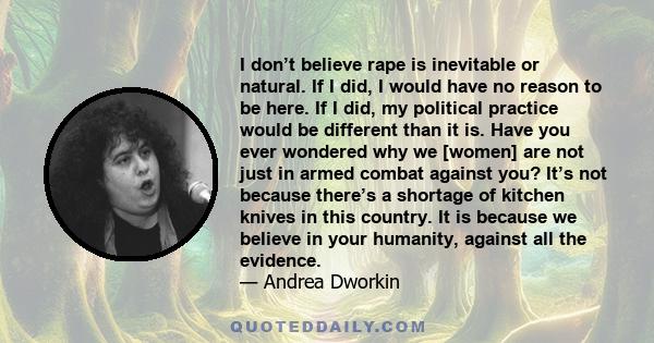 I don’t believe rape is inevitable or natural. If I did, I would have no reason to be here. If I did, my political practice would be different than it is. Have you ever wondered why we [women] are not just in armed