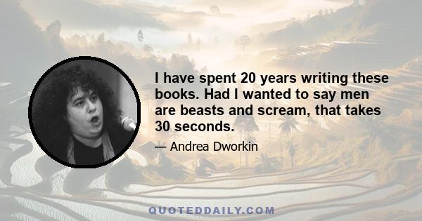 I have spent 20 years writing these books. Had I wanted to say men are beasts and scream, that takes 30 seconds.