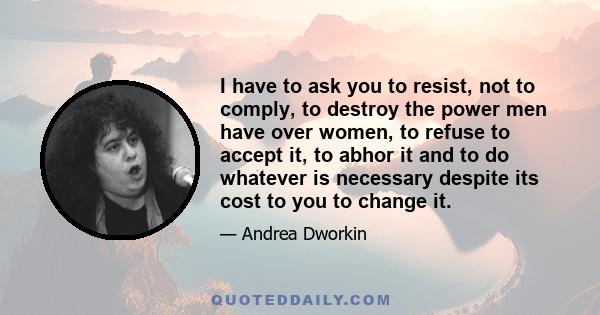 I have to ask you to resist, not to comply, to destroy the power men have over women, to refuse to accept it, to abhor it and to do whatever is necessary despite its cost to you to change it.