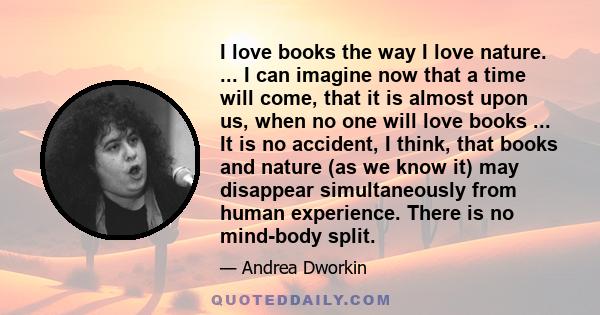 I love books the way I love nature. ... I can imagine now that a time will come, that it is almost upon us, when no one will love books ... It is no accident, I think, that books and nature (as we know it) may disappear 