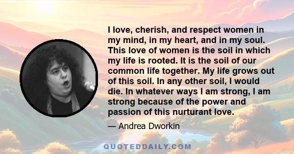 I love, cherish, and respect women in my mind, in my heart, and in my soul. This love of women is the soil in which my life is rooted. It is the soil of our common life together. My life grows out of this soil. In any