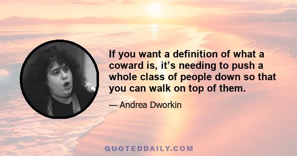 If you want a definition of what a coward is, it’s needing to push a whole class of people down so that you can walk on top of them.