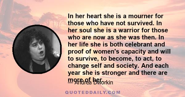 In her heart she is a mourner for those who have not survived. In her soul she is a warrior for those who are now as she was then. In her life she is both celebrant and proof of women's capacity and will to survive, to