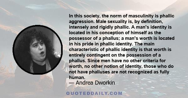 In this society, the norm of masculinity is phallic aggression. Male sexuality is, by definition, intensely and rigidly phallic. A man's identity is located in his conception of himself as the possessor of a phallus; a