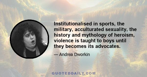 Institutionalised in sports, the military, acculturated sexuality, the history and mythology of heroism, violence is taught to boys until they becomes its advocates.