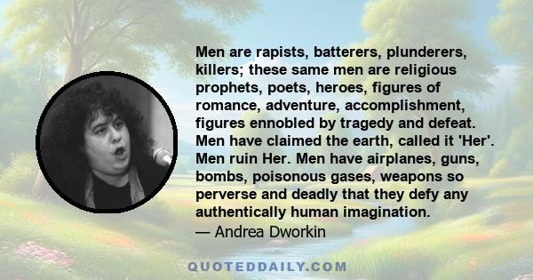 Men are rapists, batterers, plunderers, killers; these same men are religious prophets, poets, heroes, figures of romance, adventure, accomplishment, figures ennobled by tragedy and defeat. Men have claimed the earth,