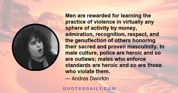 Men are rewarded for learning the practice of violence in virtually any sphere of activity by money, admiration, recognition, respect, and the genuflection of others honoring their sacred and proven masculinity. In male 