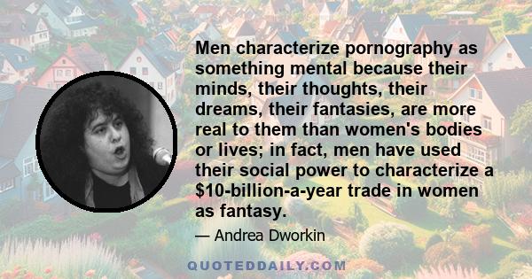 Men characterize pornography as something mental because their minds, their thoughts, their dreams, their fantasies, are more real to them than women's bodies or lives; in fact, men have used their social power to