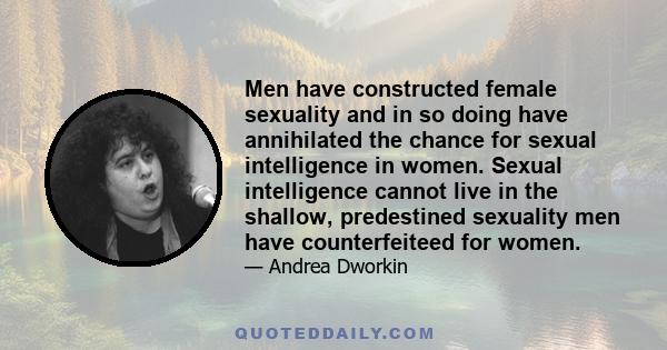 Men have constructed female sexuality and in so doing have annihilated the chance for sexual intelligence in women. Sexual intelligence cannot live in the shallow, predestined sexuality men have counterfeiteed for women.