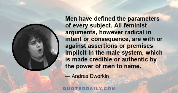 Men have defined the parameters of every subject. All feminist arguments, however radical in intent or consequence, are with or against assertions or premises implicit in the male system, which is made credible or