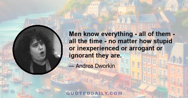 Men know everything - all of them - all the time - no matter how stupid or inexperienced or arrogant or ignorant they are.