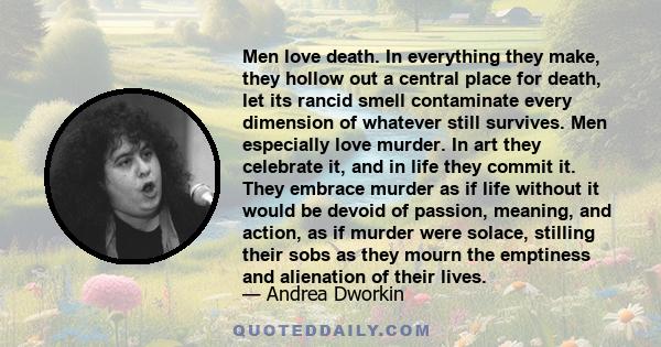 Men love death. In everything they make, they hollow out a central place for death, let its rancid smell contaminate every dimension of whatever still survives. Men especially love murder. In art they celebrate it, and