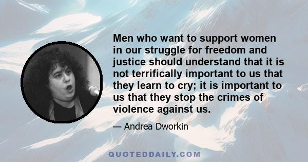 Men who want to support women in our struggle for freedom and justice should understand that it is not terrifically important to us that they learn to cry; it is important to us that they stop the crimes of violence