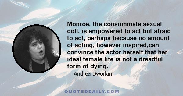 Monroe, the consummate sexual doll, is empowered to act but afraid to act, perhaps because no amount of acting, however inspired,can convince the actor herself that her ideal female life is not a dreadful form of dying.