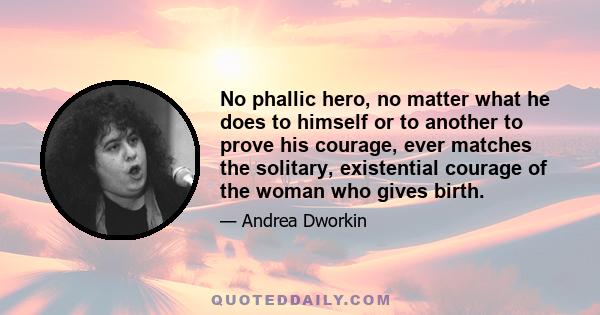 No phallic hero, no matter what he does to himself or to another to prove his courage, ever matches the solitary, existential courage of the woman who gives birth.