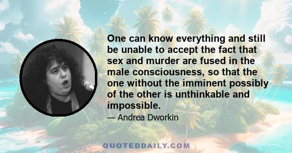 One can know everything and still be unable to accept the fact that sex and murder are fused in the male consciousness, so that the one without the imminent possibly of the other is unthinkable and impossible.