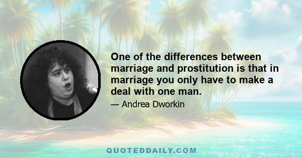 One of the differences between marriage and prostitution is that in marriage you only have to make a deal with one man.