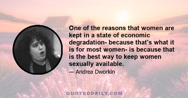 One of the reasons that women are kept in a state of economic degradation- because that's what it is for most women- is because that is the best way to keep women sexually available.