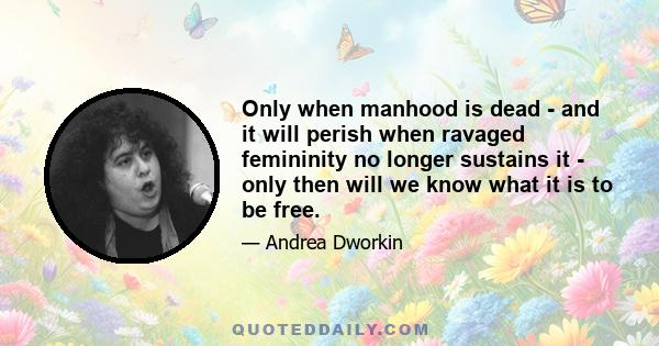 Only when manhood is dead - and it will perish when ravaged femininity no longer sustains it - only then will we know what it is to be free.