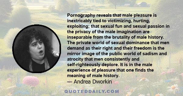 Pornography reveals that male pleasure is inextricably tied to victimizing, hurting, exploiting; that sexual fun and sexual passion in the privacy of the male imagination are inseparable from the brutality of male