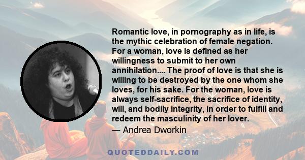 Romantic love, in pornography as in life, is the mythic celebration of female negation. For a woman, love is defined as her willingness to submit to her own annihilation.... The proof of love is that she is willing to