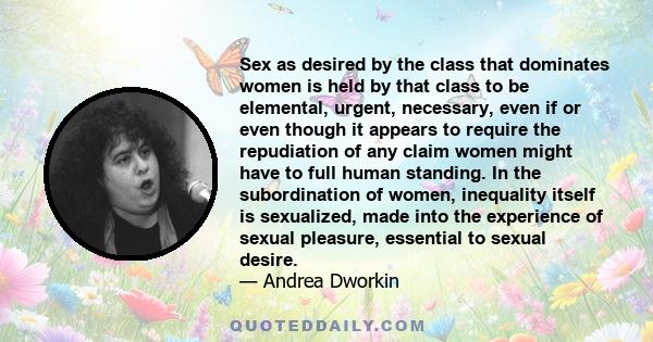 Sex as desired by the class that dominates women is held by that class to be elemental, urgent, necessary, even if or even though it appears to require the repudiation of any claim women might have to full human