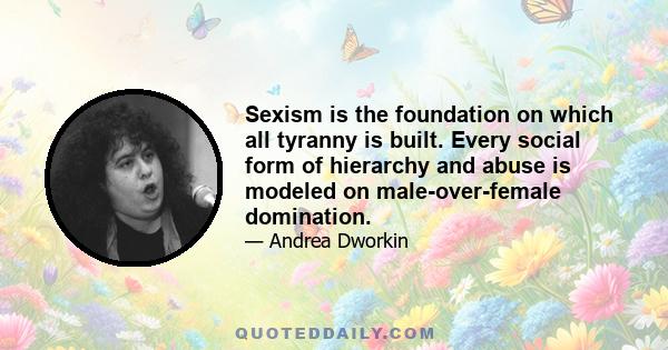 Sexism is the foundation on which all tyranny is built. Every social form of hierarchy and abuse is modeled on male-over-female domination.