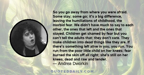 So you go away from where you were afraid. Some stay; some go; it's a big difference, leaving the humiliations of childhood, the morbid fear. We didn't have much to say to each other, the ones that left and the ones