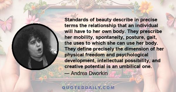 Standards of beauty describe in precise terms the relationship that an individual will have to her own body. They prescribe her mobility, spontaneity, posture, gait, the uses to which she can use her body. They define