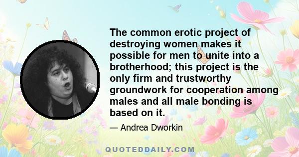 The common erotic project of destroying women makes it possible for men to unite into a brotherhood; this project is the only firm and trustworthy groundwork for cooperation among males and all male bonding is based on