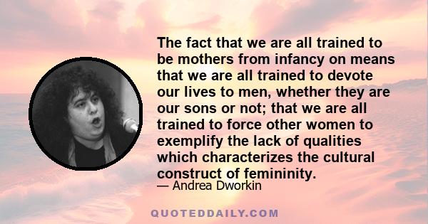 The fact that we are all trained to be mothers from infancy on means that we are all trained to devote our lives to men, whether they are our sons or not; that we are all trained to force other women to exemplify the