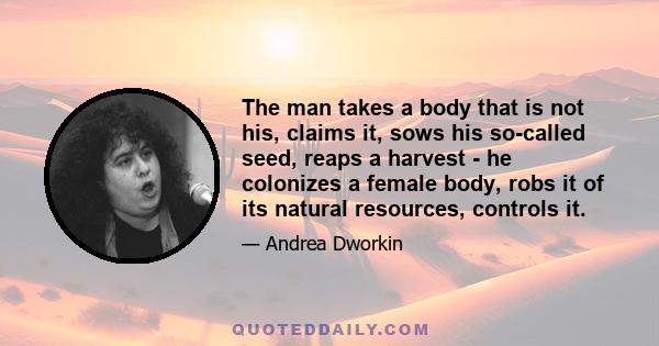 The man takes a body that is not his, claims it, sows his so-called seed, reaps a harvest - he colonizes a female body, robs it of its natural resources, controls it.