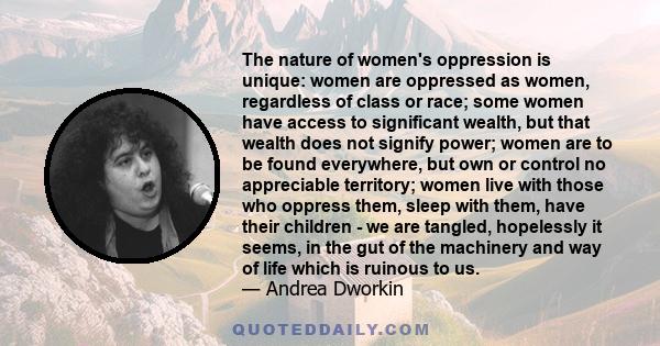 The nature of women's oppression is unique: women are oppressed as women, regardless of class or race; some women have access to significant wealth, but that wealth does not signify power; women are to be found